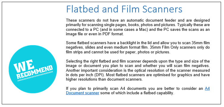 Flatbed and Film Scanners
These scanners do not have an automatic document feeder and are designed primarily for scanning single pages, books, photos and pictures. Typically these are connected to a PC (and in some cases a Mac) and the PC saves the scans as an image file or even in PDF format.
Some flatbed scanners have a backlight in the lid and allow you to scan 35mm film negatives, slides and even medium format film. 35mm Film Only scanners only do film strips and cannot be used for paper, photos or pictures.
Selecting the right flatbed and film scanner depends upon the type and size of the image or document you plan to scan and whether you will scan film negatives. Another important consideration is the optical resolution of the scanner measured in dots per inch (DPI). Most flatbed scanners are optimised for graphics and have higher resolutions than document scanners.If you plan to scan A4 documents you are better to consider an A4 Document scanner some of which include a flatbed capability. 
